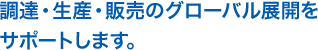 調達・生産・販売のグローバル展開をサポートします。